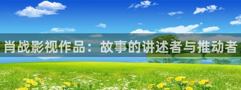 少帅星辰影院在线播放：肖战影视作品：故事的讲述者与推动者